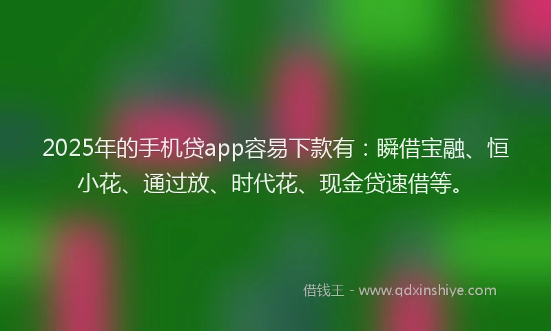 2025年的手机贷app容易下款有：瞬借宝融、恒小花、通过放、时代花、现金贷速借等。