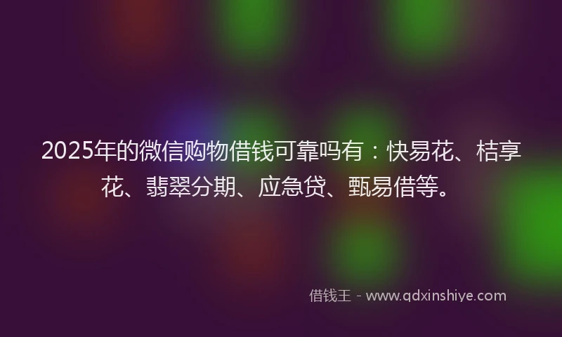 2025年的微信购物借钱可靠吗有：快易花、桔享花、翡翠分期、应急贷、甄易借等。