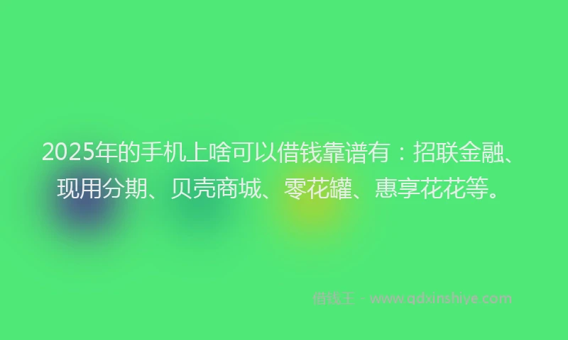 2025年的手机上啥可以借钱靠谱有：招联金融、现用分期、贝壳商城、零花罐、惠享花花等。