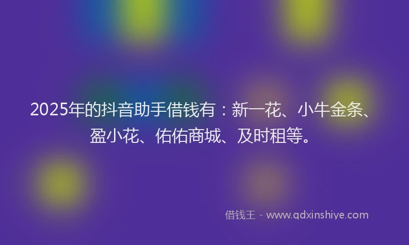 2025年的抖音助手借钱有：新一花、小牛金条、盈小花、佑佑商城、及时租等。