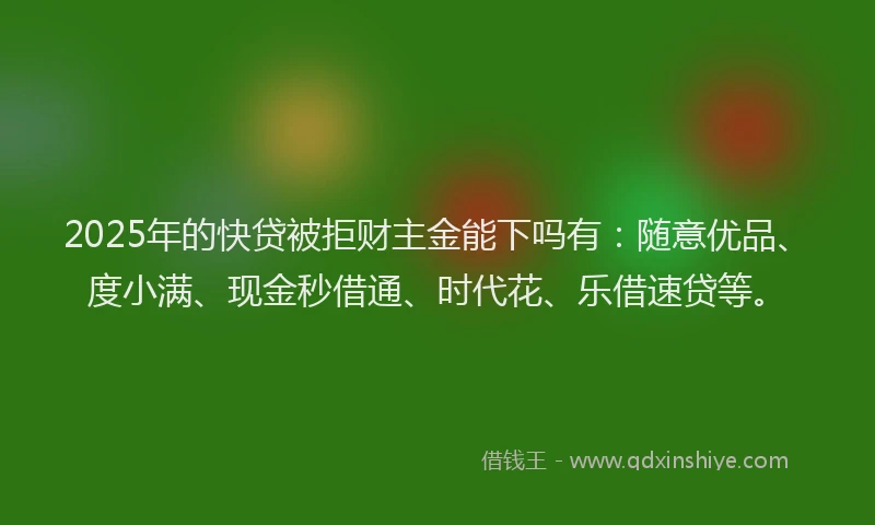 2025年的快贷被拒财主金能下吗有：随意优品、度小满、现金秒借通、时代花、乐借速贷等。