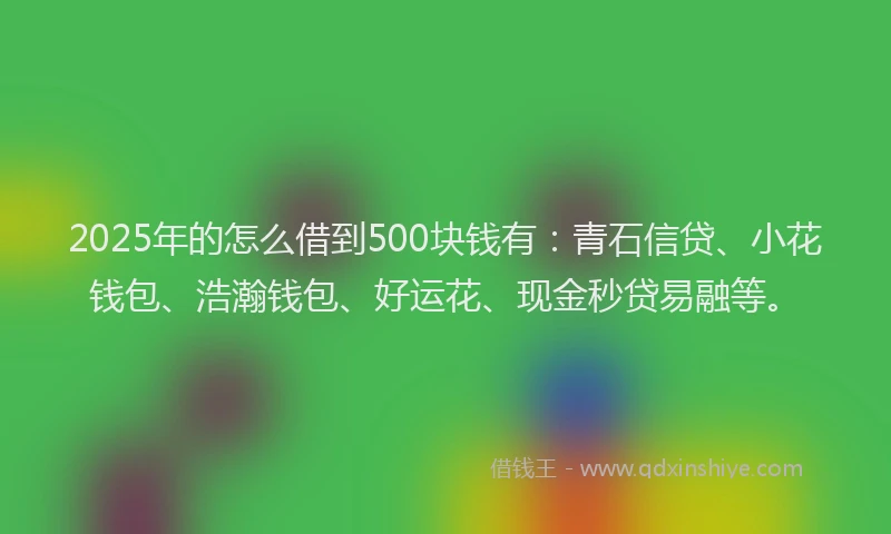 2025年的怎么借到500块钱有：青石信贷、小花钱包、浩瀚钱包、好运花、现金秒贷易融等。