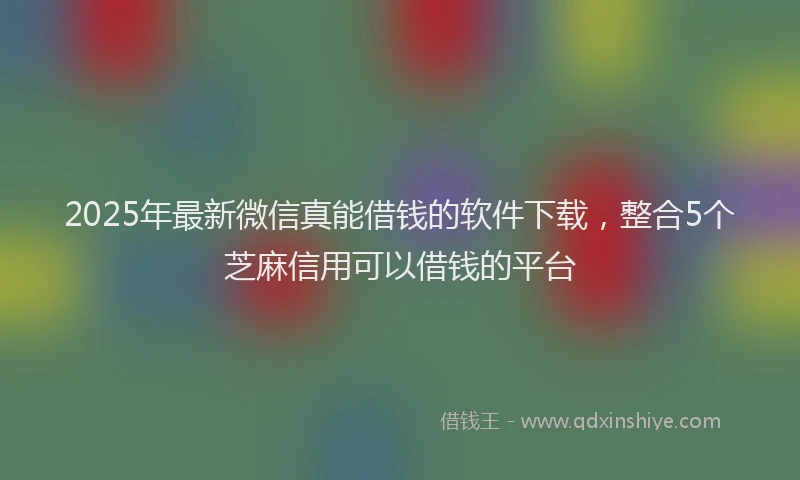 2025年最新微信真能借钱的软件下载，整合5个芝麻信用可以借钱的平台