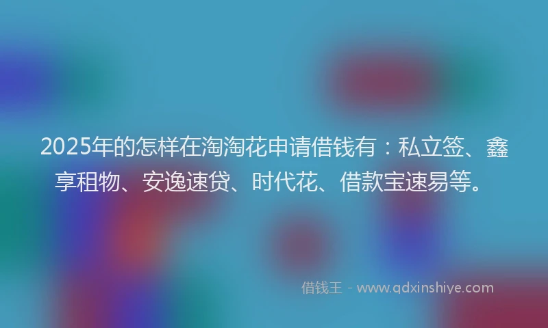 2025年的怎样在淘淘花申请借钱有：私立签、鑫享租物、安逸速贷、时代花、借款宝速易等。