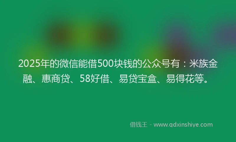 2025年的微信能借500块钱的公众号有：米族金融、惠商贷、58好借、易贷宝盒、易得花等。