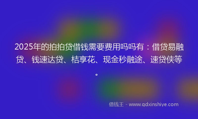 2025年的拍拍贷借钱需要费用吗吗有：借贷易融贷、钱速达贷、桔享花、现金秒融途、速贷侠等。