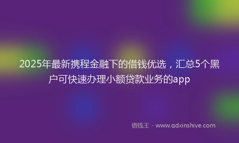 2025年最新携程金融下的借钱优选，汇总5个黑户可快速办理小额贷款业务的app