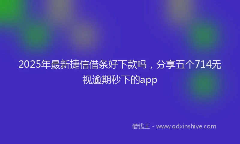 2025年最新捷信借条好下款吗，分享五个714无视逾期秒下的app