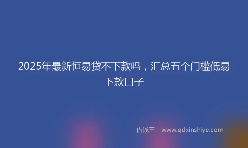 2025年最新恒易贷不下款吗，汇总五个门槛低易下款口子