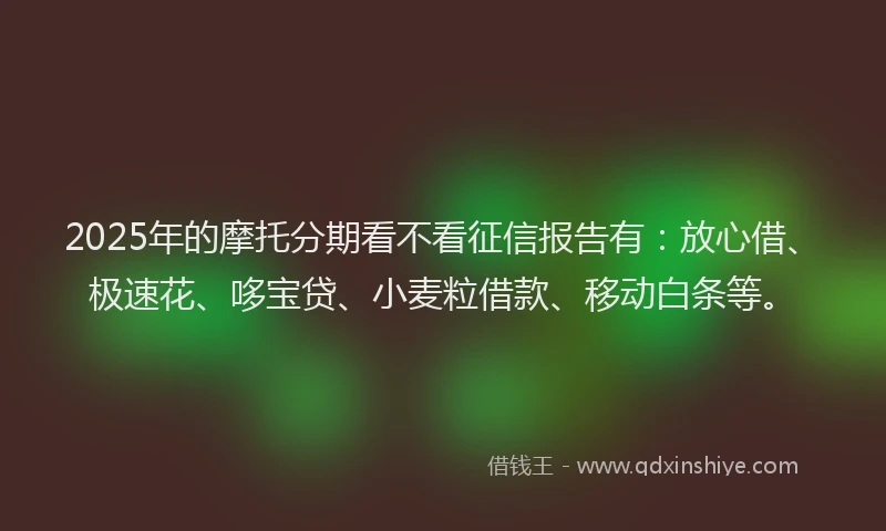 2025年的摩托分期看不看征信报告有：放心借、极速花、哆宝贷、小麦粒借款、移动白条等。