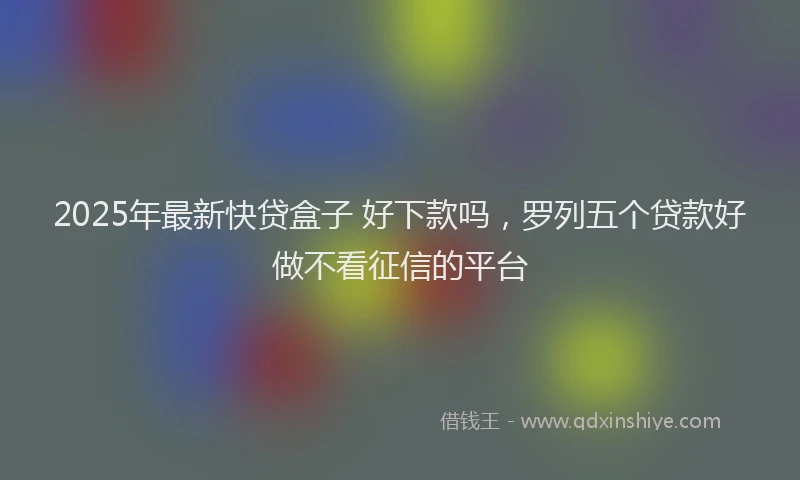 2025年最新快贷盒子 好下款吗，罗列五个贷款好做不看征信的平台