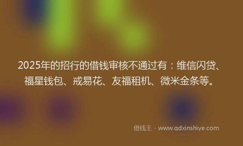 2025年的招行的借钱审核不通过有：维信闪贷、福星钱包、戒易花、友福租机、微米金条等。