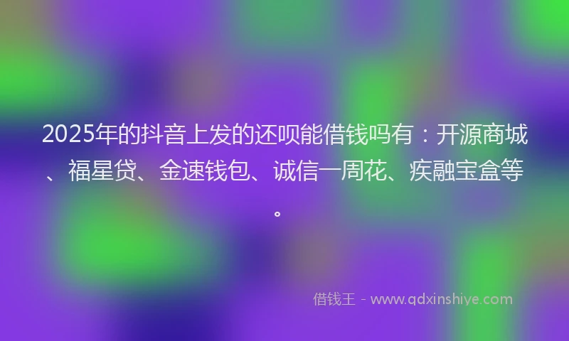 2025年的抖音上发的还呗能借钱吗有：开源商城、福星贷、金速钱包、诚信一周花、疾融宝盒等。
