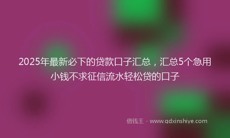 2025年最新必下的贷款口子汇总，汇总5个急用小钱不求征信流水轻松贷的口子