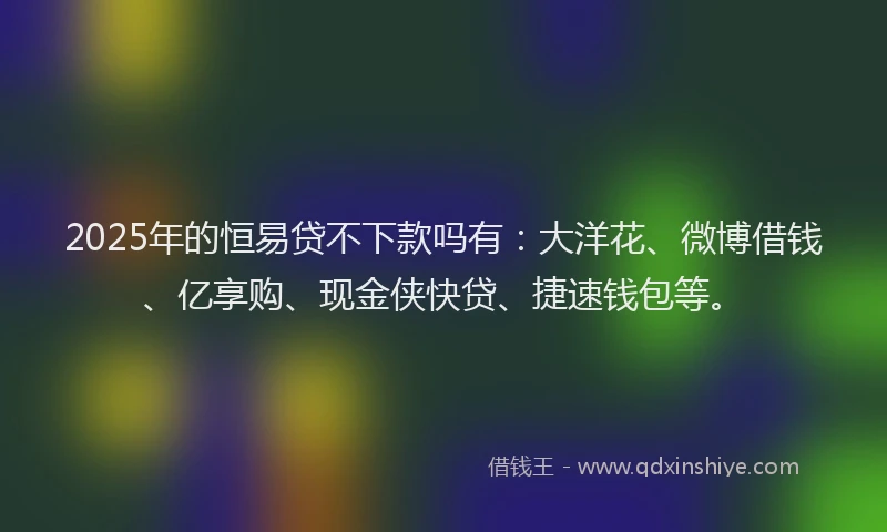 2025年的恒易贷不下款吗有：大洋花、微博借钱、亿享购、现金侠快贷、捷速钱包等。