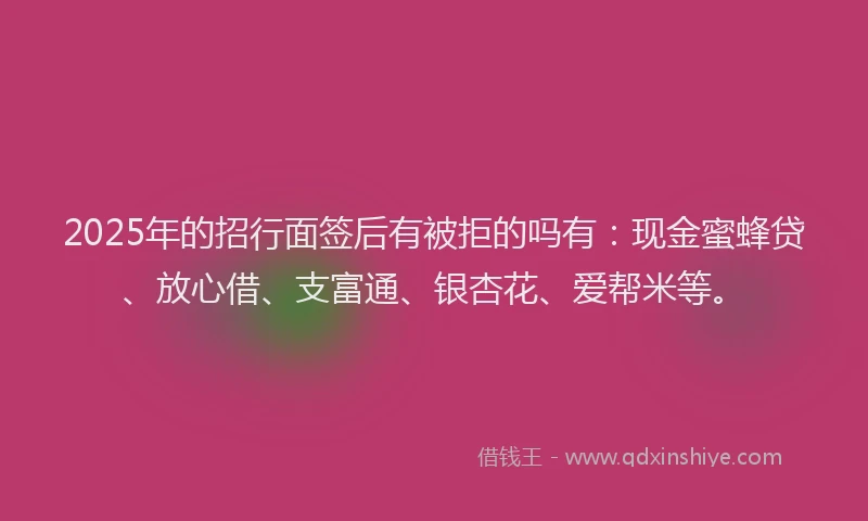 2025年的招行面签后有被拒的吗有:现金蜜蜂贷、放心借、支富通、银杏花、爱帮米等。