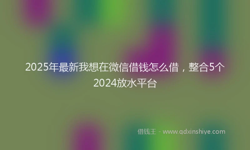2025年最新我想在微信借钱怎么借，整合5个2024放水平台