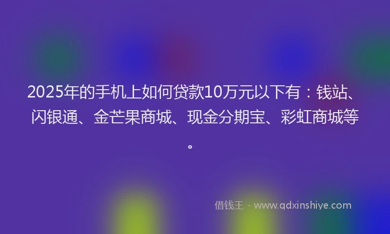 2025年的手机上如何贷款10万元以下有：钱站、闪银通、金芒果商城、现金分期宝、彩虹商城等。