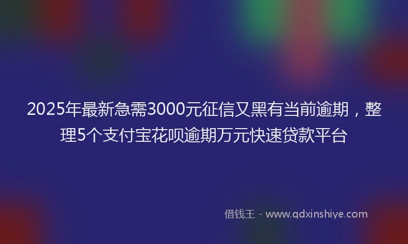 2025年最新急需3000元征信又黑有当前逾期，整理5个支付宝花呗逾期万元快速贷款平台