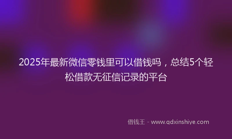 2025年最新微信零钱里可以借钱吗，总结5个轻松借款无征信记录的平台