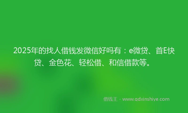 2025年的找人借钱发微信好吗有：e微贷、首E快贷、金色花、轻松借、和信借款等。