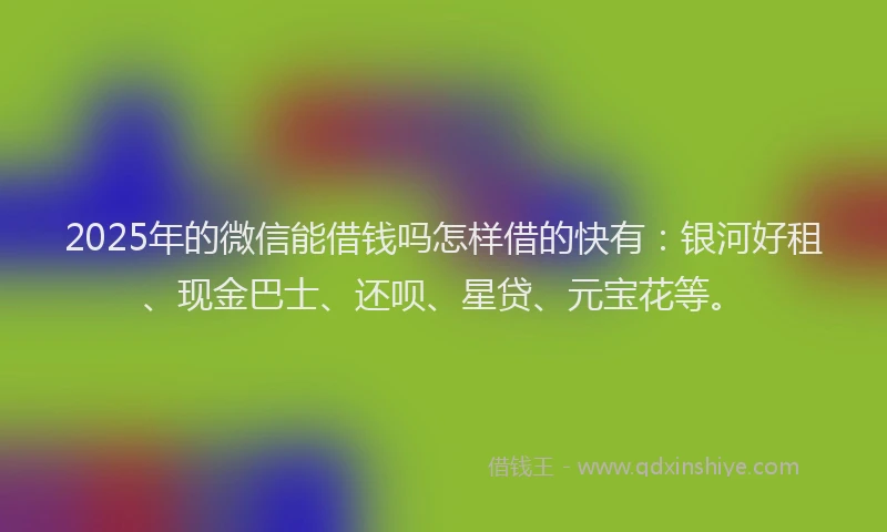 2025年的微信能借钱吗怎样借的快有：银河好租、现金巴士、还呗、星贷、元宝花等。
