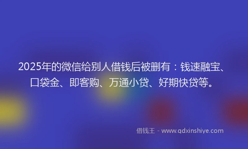2025年的微信给别人借钱后被删有：钱速融宝、口袋金、即客购、万通小贷、好期快贷等。