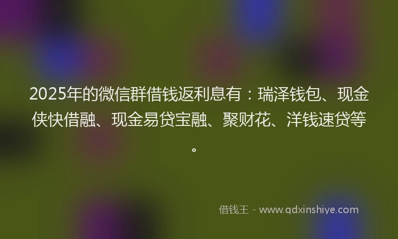2025年的微信群借钱返利息有：瑞泽钱包、现金侠快借融、现金易贷宝融、聚财花、洋钱速贷等。