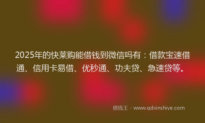 2025年的快莱购能借钱到微信吗有：借款宝速借通、信用卡易借、优秒通、功夫贷、急速贷等。