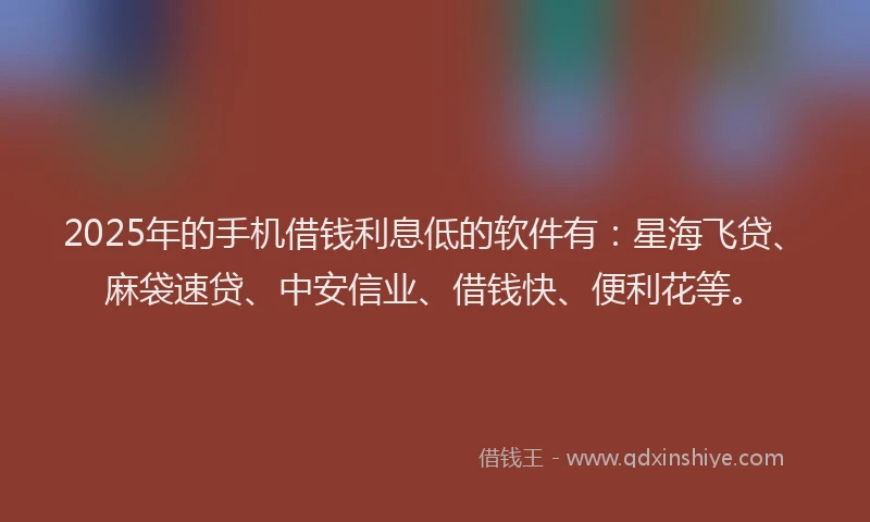 2025年的手机借钱利息低的软件有：星海飞贷、麻袋速贷、中安信业、借钱快、便利花等。