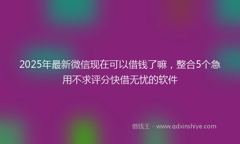 2025年最新微信现在可以借钱了嘛，整合5个急用不求评分快借无忧的软件