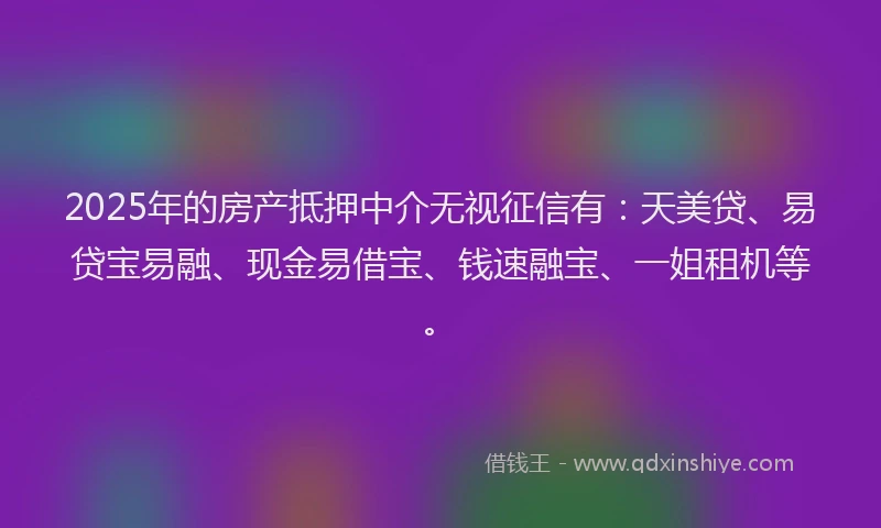2025年的房产抵押中介无视征信有：天美贷、易贷宝易融、现金易借宝、钱速融宝、一姐租机等。