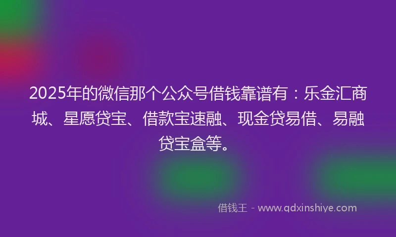 2025年的微信那个公众号借钱靠谱有：乐金汇商城、星愿贷宝、借款宝速融、现金贷易借、易融贷宝盒等。