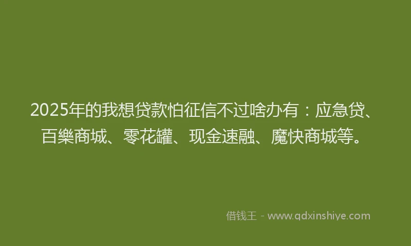 2025年的我想贷款怕征信不过啥办有：应急贷、百樂商城、零花罐、现金速融、魔快商城等。