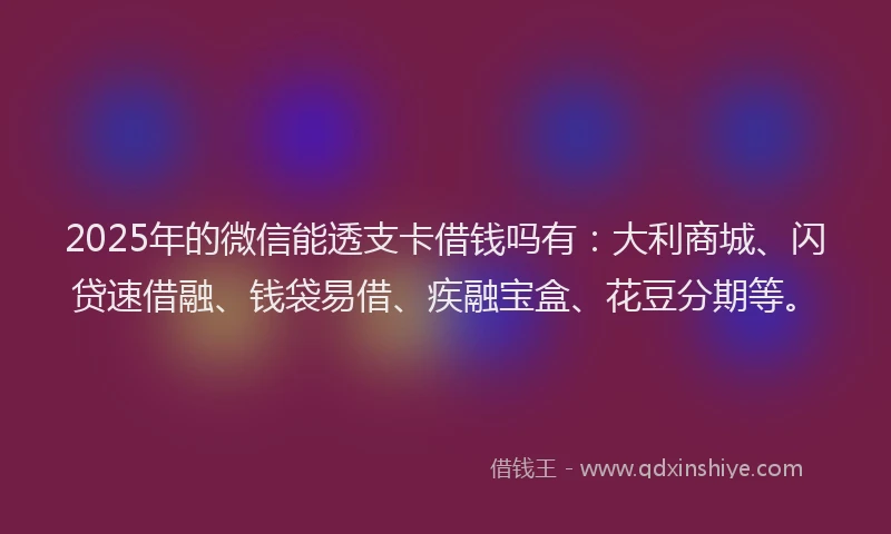 2025年的微信能透支卡借钱吗有：大利商城、闪贷速借融、钱袋易借、疾融宝盒、花豆分期等。