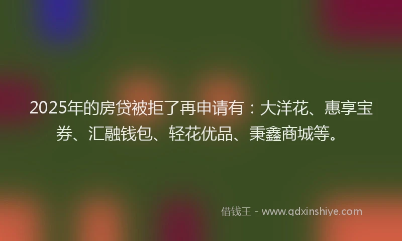 2025年的房贷被拒了再申请有：大洋花、惠享宝券、汇融钱包、轻花优品、秉鑫商城等。