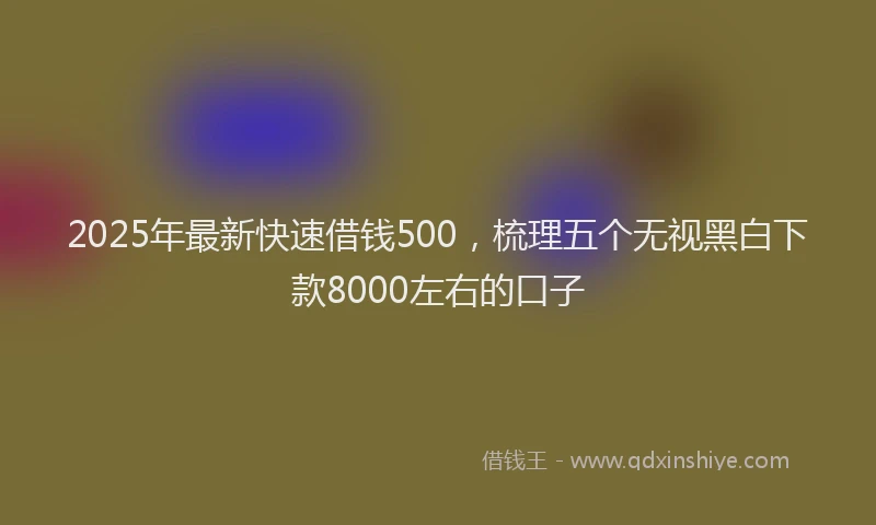 2025年最新快速借钱500，梳理五个无视黑白下款8000左右的口子