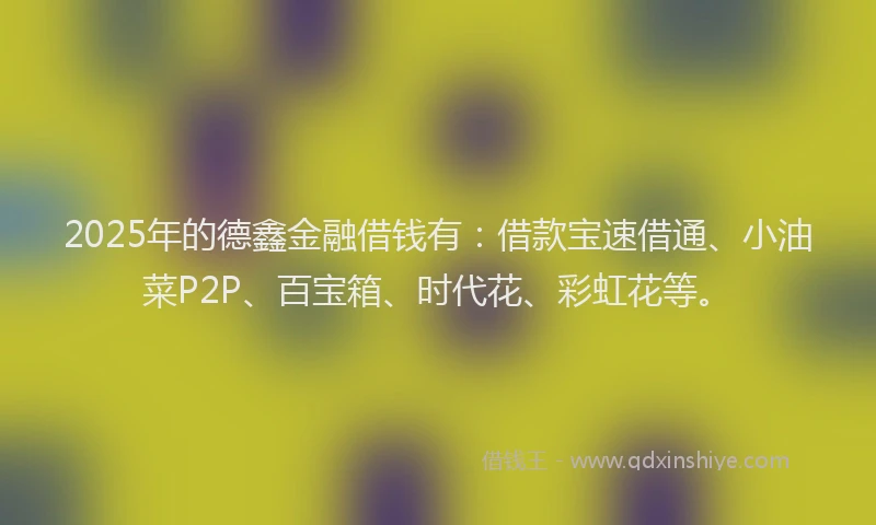 2025年的德鑫金融借钱有：借款宝速借通、小油菜P2P、百宝箱、时代花、彩虹花等。