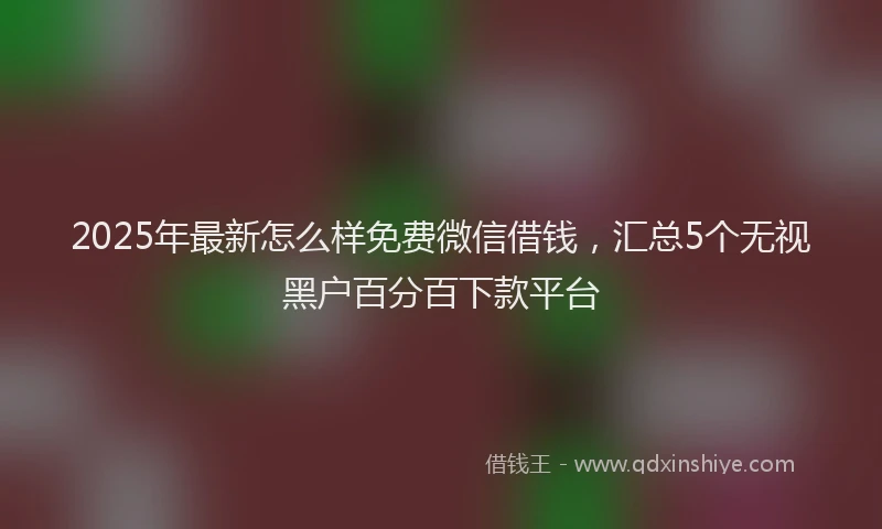 2025年最新怎么样免费微信借钱，汇总5个无视黑户百分百下款平台