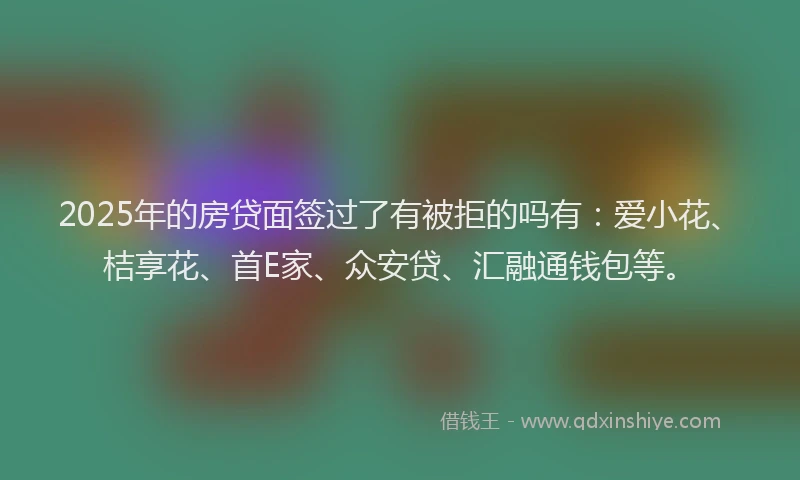 2025年的房贷面签过了有被拒的吗有：爱小花、桔享花、首E家、众安贷、汇融通钱包等。