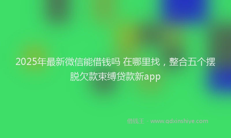 2025年最新微信能借钱吗 在哪里找，整合五个摆脱欠款束缚贷款新app