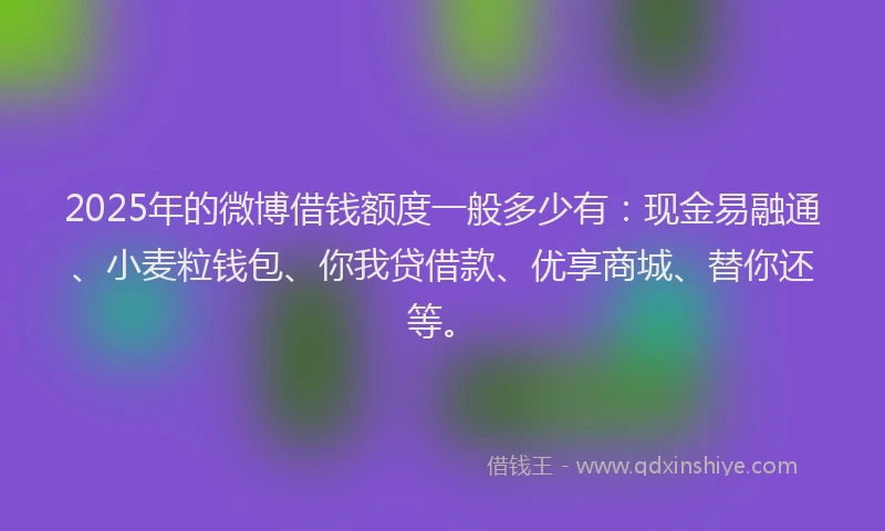 2025年的微博借钱额度一般多少有：现金易融通、小麦粒钱包、你我贷借款、优享商城、替你还等。