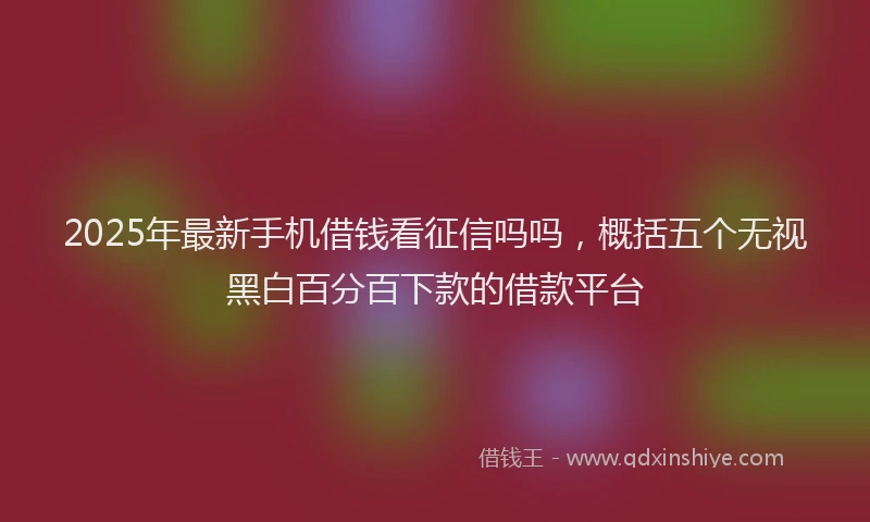 2025年最新手机借钱看征信吗吗，概括五个无视黑白百分百下款的借款平台
