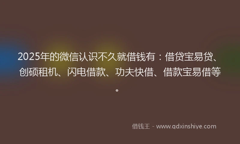 2025年的微信认识不久就借钱有：借贷宝易贷、创硕租机、闪电借款、功夫快借、借款宝易借等。