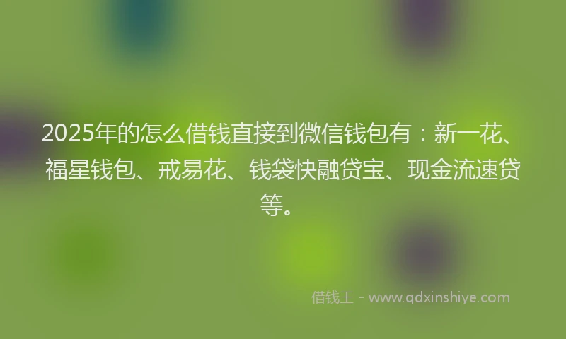 2025年的怎么借钱直接到微信钱包有：新一花、福星钱包、戒易花、钱袋快融贷宝、现金流速贷等。