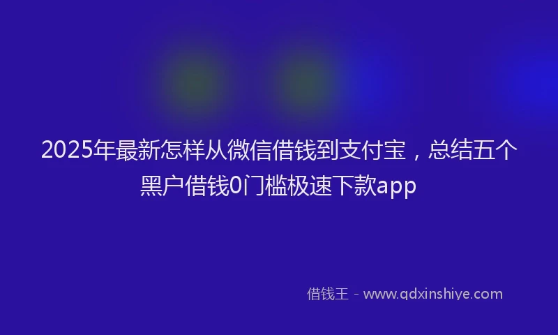 2025年最新怎样从微信借钱到支付宝，总结五个黑户借钱0门槛极速下款app