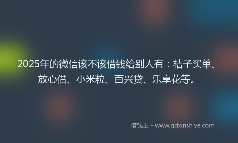 2025年的微信该不该借钱给别人有：桔子买单、放心借、小米粒、百兴贷、乐享花等。