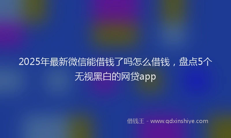 2025年最新微信能借钱了吗怎么借钱，盘点5个无视黑白的网贷app