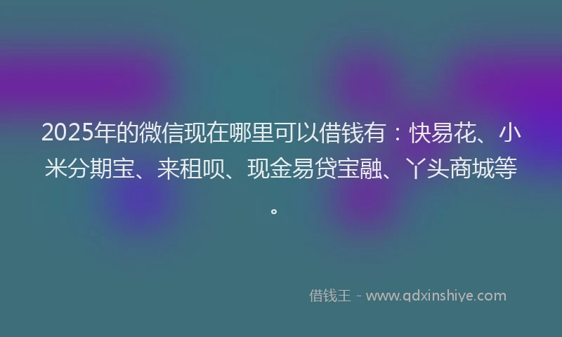 2025年的微信现在哪里可以借钱有：快易花、小米分期宝、来租呗、现金易贷宝融、丫头商城等。
