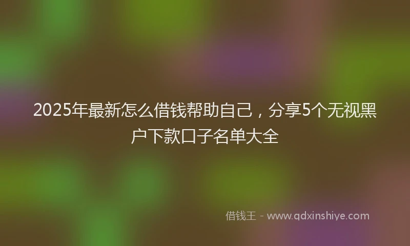 2025年最新怎么借钱帮助自己，分享5个无视黑户下款口子名单大全